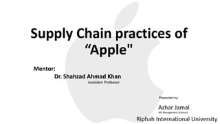 Supply Chain practices of
“Apple"
Azhar Jamal
MS Management Sciences
Riphah International University
Mentor:
Dr. Shahzad Ahmad Khan
Assistant Professor
Presented by:
 