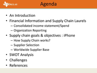 Agenda
• An Introduction
• Financial Information and Supply Chain Laurels
– Consolidated income statement/Spend
– Organization Reporting
• Supply chain goals & objectives : iPhone
– How Supply Chain works?
– Supplier Selection
– Worldwide Supplier Base
• SWOT Analysis
• Challenges
• References
 