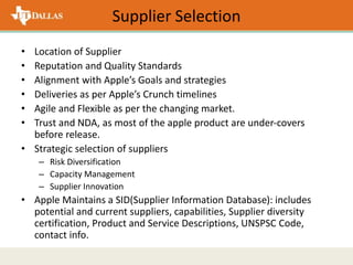 Supplier Selection
• Location of Supplier
• Reputation and Quality Standards
• Alignment with Apple’s Goals and strategies
• Deliveries as per Apple’s Crunch timelines
• Agile and Flexible as per the changing market.
• Trust and NDA, as most of the apple product are under-covers
before release.
• Strategic selection of suppliers
– Risk Diversification
– Capacity Management
– Supplier Innovation
• Apple Maintains a SID(Supplier Information Database): includes
potential and current suppliers, capabilities, Supplier diversity
certification, Product and Service Descriptions, UNSPSC Code,
contact info.
 