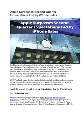 Apple Surpasses Second-Quarter
Expectations Led by iPhone Sales
On Thursday, Apple released its second-quarter earnings report, Apple Surpasses
Second-Quarter Expectation and sparking hope of a tech recovery. The company
generated $94.84 billion in revenue, beating the predicted $92.96 billion, and the
services division hit an all-time record. iPhone sales also hit a March quarter
record, buoying investor confidence after a rare miss in February attributed to
supply-chain issues related to Covid-19 lockdowns and protests in China.
CEO Tim Cook stated that the supply-chain issues had vanished, and the company
had no material shortages across any of its products during the quarter. Apple’s
positive results are notable in a difficult macroeconomic environment.
Apple Surpasses Second-Quarter Expectations Led by iPhone Sales;
The Challenges Remain
Despite the encouraging performance, Apple Surpasses Second-Quarter
Expectation still faced challenges, including negative year-over-year growth for
the second straight quarter, and a 3% decline in net income compared to the same
quarter last year. Mac sales fell more than 30%, and sales in China dropped 2.9%.
 