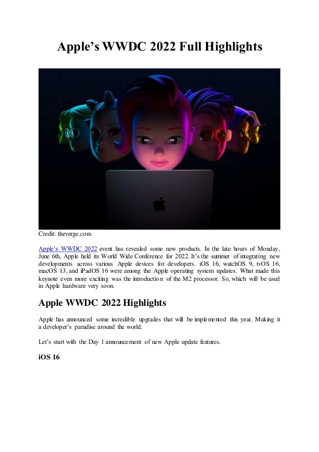 Apple’s WWDC 2022 Full Highlights
Credit: theverge.com
Apple’s WWDC 2022 event has revealed some new products. In the late hours of Monday,
June 6th, Apple held its World Wide Conference for 2022. It’s the summer of integrating new
developments across various Apple devices for developers. iOS 16, watchOS 9, tvOS 16,
macOS 13, and iPadOS 16 were among the Apple operating system updates. What made this
keynote even more exciting was the introduction of the M2 processor. So, which will be used
in Apple hardware very soon.
Apple WWDC 2022 Highlights
Apple has announced some incredible upgrades that will be implemented this year. Making it
a developer’s paradise around the world.
Let’s start with the Day 1 announcement of new Apple update features.
iOS 16
 