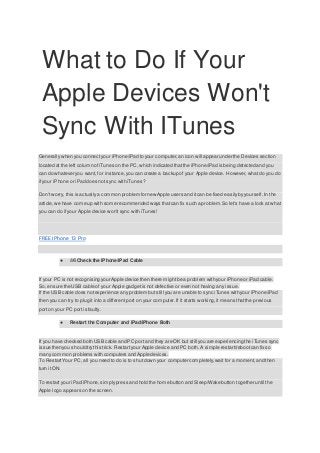 What to Do If Your
Apple Devices Won't
Sync With ITunes
Generally when you connect your iPhone/iPad to your computer,an icon will appear under the Devices section
located at the left column ofiTunes on the PC, which indicated thatthe iPhone/iPad is being detected and you
can do whatever you want, for instance,you can create a backup of your Apple device. However, whatdo you do
if your iPhone or iPad does not sync with iTunes?
Don't worry, this is actually a common problem for new Apple users and itcan be fixed easilyby yourself. In the
article, we have come up with some recommended ways thatcan fix such a problem.So let's have a look at what
you can do if your Apple device won't sync with iTunes!
FREE IPhone 13 Pro
● â€‹Check the iPhone/iPad Cable
If your PC is not recognising your Apple device then there mightbe a problem with your iPhone or iPad cable.
So, ensure the USB cable of your Apple gadgetis not defective or even not having any issue.
If the USB cable does notexperience any problem butstill you are unable to sync iTunes with your iPhone/iPad
then you can try to plug it into a different port on your computer.If it starts working,it means thatthe previous
port on your PC port is faulty.
● Restart the Computer and iPad/iPhone Both
If you have checked both USB cable and PC port and they are OK but still you are experiencing the iTunes sync
issue then you should try this trick. Restartyour Apple device and PC both. A simple restart/rebootcan fix so
many common problems with computers and Apple devices.
To RestartYour PC, all you need to do is to shutdown your computer completely,wait for a moment,and then
turn it ON.
To restart your iPad/iPhone,simplypress and hold the home button and Sleep/Wake button together until th e
Apple logo appears on the screen.
 