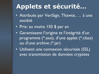 Applets et sécurité… Attribués par VeriSign, Thawte, … à une société Prix: au moins 150 $ par an Garantissent l’origine et l’intégrité d’un programme (*.exe), d’une applet (*.class) ou d’une archive (*.jar) Utilisent une connexion sécurisée (SSL) avec transmission de données cryptées 