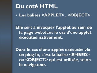 Du coté HTML Les balises <APPLET> , <OBJECT> Elle sert à invoquer l'applet au sein de la page web,dans le cas d'une applet exécutée nativement.  Dans le cas d'une applet exécutée via un plug-in, c'est la balise <EMBED> ou <OBJECT> qui est utilisée, selon le navigateur. 