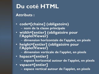 Du coté HTML Attributs : code=[chaine] (obligatoire) nom de la classe principale width=[entier] (obligatoire pour l'AppletViewer) dimension horizontale de l'applet, en pixels height=[entier] (obligatoire pour l'AppletViewer) dimension verticale de l'applet, en pixels hspace=[entier] espace horizontal autour de l'applet, en pixels vspace=[entier] espace vertical autour de l'applet, en pixels 