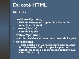 Du coté HTML Attributs : codebase=[chaine] URL de base pour l'applet. Par défaut : le répertoire courant name=[chaine] nom de l'applet archive=[chaine] fichier archive contenant les classes de l'applet alt=[chaine] Texte affiché par les navigateurs interprétant la balise, mais n'affichant pas l'applet pour autant (en cours de chargement, support Java désactivé, etc...) 