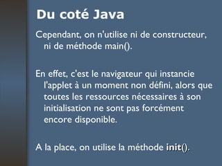 Du coté Java Cependant, on n'utilise ni de constructeur, ni de méthode main().  En effet, c'est le navigateur qui instancie l'applet à un moment non défini, alors que toutes les ressources nécessaires à son initialisation ne sont pas forcément encore disponible.  A la place, on utilise la méthode  init ().   