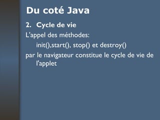 Du coté Java 2. Cycle de vie L'appel des méthodes:  init(),start(), stop() et destroy() par le navigateur constitue le cycle de vie de l'applet  