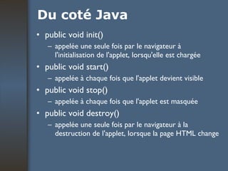 Du coté Java public void init() appelée une seule fois par le navigateur à l'initialisation de l'applet, lorsqu'elle est chargée public void start() appelée à chaque fois que l'applet devient visible public void stop() appelée à chaque fois que l'applet est masquée public void destroy() appelée une seule fois par le navigateur à la destruction de l'applet, lorsque la page HTML change 