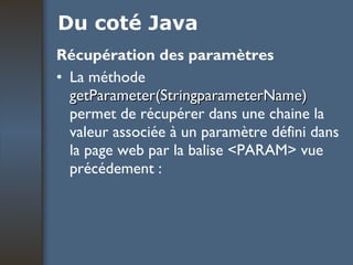 Du coté Java Récupération des paramètres La méthode  getParameter(StringparameterName)  permet de récupérer dans une chaine la valeur associée à un paramètre défini dans la page web par la balise <PARAM> vue précédement : 