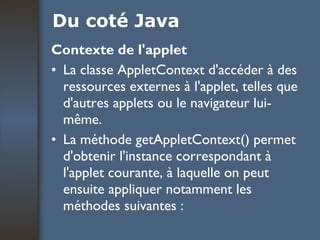 Du coté Java Contexte de l'applet La classe AppletContext d'accéder à des ressources externes à l'applet, telles que d'autres applets ou le navigateur lui-même.  La méthode getAppletContext() permet d'obtenir l'instance correspondant à l'applet courante, à laquelle on peut ensuite appliquer notamment les méthodes suivantes : 