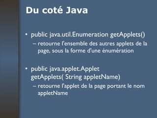 Du coté Java public java.util.Enumeration getApplets() retourne l'ensemble des autres applets de la page, sous la forme d'une énumération public java.applet.Applet getApplets( String appletName) retourne l'applet de la page portant le nom appletName 