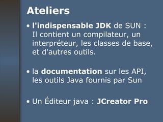 Ateliers l'indispensable JDK  de SUN : Il contient un compilateur, un interpréteur, les classes de base, et d'autres outils.  la  documentation  sur les API, les outils Java fournis par Sun  Un Éditeur java :  JCreator Pro 