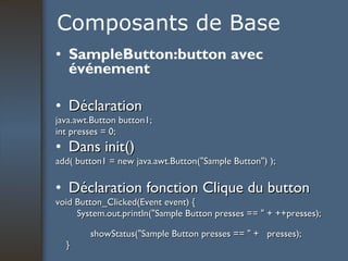 Composants de Base SampleButton:button avec événement Déclaration java.awt.Button button1; int presses = 0; Dans init() add( button1 = new java.awt.Button("Sample Button") );  Déclaration fonction Clique du button void Button_Clicked(Event event) { System.out.println("Sample Button presses == " + ++presses);  showStatus("Sample Button presses == " +  presses); }   