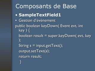Composants de Base SampleTextField1 Gestion d’événement public boolean keyDown( Event evt, int key ) { boolean result = super.keyDown( evt, key ); String s = input.getText(); output.setText(s); return result; } 