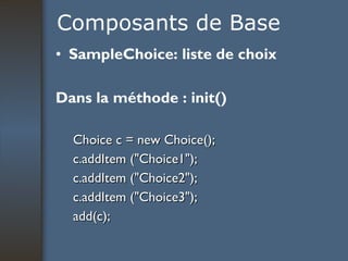 Composants de Base SampleChoice: liste de choix Dans la méthode : init()  Choice c = new Choice(); c.addItem ("Choice1"); c.addItem ("Choice2"); c.addItem ("Choice3"); add(c); 