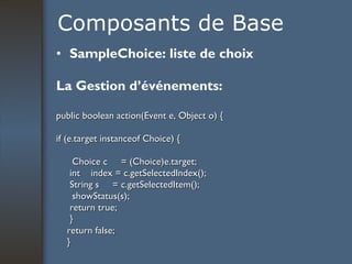 Composants de Base SampleChoice: liste de choix La Gestion d’événements: public boolean action(Event e, Object o) { if (e.target instanceof Choice) {   Choice c  = (Choice)e.target; int  index = c.getSelectedIndex(); String s  = c.getSelectedItem();   showStatus(s); return true; } return false; } 