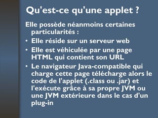 Qu'est-ce qu'une applet ? Elle possède néanmoins certaines particularités : Elle réside sur un serveur web  Elle est véhiculée par une page HTML qui contient son URL  Le navigateur Java-compatible qui charge cette page télécharge alors le code de l'applet (.class ou .jar) et l'exécute grâce à sa propre JVM ou une JVM extérieure dans le cas d'un plug-in 