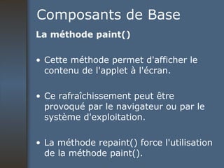 Composants de Base La méthode paint() Cette méthode permet d'afficher le contenu de l'applet à l'écran.  Ce rafraîchissement peut être provoqué par le navigateur ou par le système d'exploitation.  La méthode repaint() force l'utilisation de la méthode paint().  