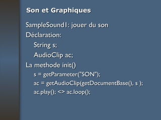 Son et Graphiques SampleSound1: jouer du son Déclaration: String s; AudioClip ac; La methode init() s = getParameter("SON"); ac = getAudioClip(getDocumentBase(), s ); ac.play(); <> ac.loop(); 