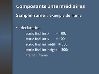 Composants Intermédiaires SampleFrame1 : exemple de frame déclaration static final int x  = 100; static final int y  = 100; static final int width  = 300; static final int height = 300; Frame  frame; 