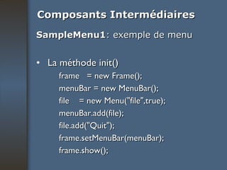 Composants Intermédiaires SampleMenu1 : exemple de menu La méthode init() frame  = new Frame(); menuBar = new MenuBar(); file  = new Menu("file",true); menuBar.add(file); file.add("Quit"); frame.setMenuBar(menuBar); frame.show(); 