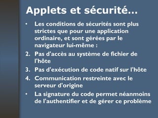 Applets et sécurité… Les conditions de sécurités sont plus strictes que pour une application ordinaire, et sont gérées par le navigateur lui-même :  Pas d'accès au système de fichier de l'hôte  Pas d'exécution de code natif sur l'hôte  Communication restreinte avec le serveur d'origine  La signature du code permet néanmoins de l'authentifier et de gérer ce problème   