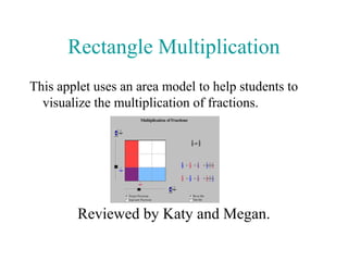 Rectangle Multiplication
This applet uses an area model to help students to
  visualize the multiplication of fractions.




        Reviewed by Katy and Megan.
 
