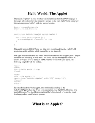 Hello World: The Applet
The reason people are excited about Java as more than just another OOP language is
because it allows them to write interactive applets on the web. Hello World isn't a very
interactive program, but let's look at a webbed version.

import java.applet.Applet;
import java.awt.Graphics;


public class HelloWorldApplet extends Applet {

    public void paint(Graphics g) {
      g.drawString("Hello world!", 50, 25);
    }

}

The applet version of HelloWorld is a little more complicated than the HelloWorld
application, and it will take a little more effort to run it as well.

First type in the source code and save it into file called HelloWorldApplet.java. Compile
this file in the usual way. If all is well a file called HelloWorldApplet.class will be
created. Now you need to create an HTML file that will include your applet. The
following simple HTML file will do.

<html>
<head>
<title> hello world </title>
</head>

<body>
This is the applet:<P>
<applet code="HelloWorldApplet" width="150" height="50">
</applet>
</body>
</html>

Save this file as HelloWorldApplet.html in the same directory as the
HelloWorldApplet.class file. When you've done that, load the HTML file into a Java
enabled browser. You should see something like below, though of course the exact
details depend on which browser you use.




                        What is an Applet?
 