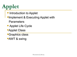 Presentation by Raviraj
Applet
 Introduction to Applet
Implement & Executing Applet with
Parameters
 Applet Life Cycle
Applet Class
Graphics class
AWT & swing
 
