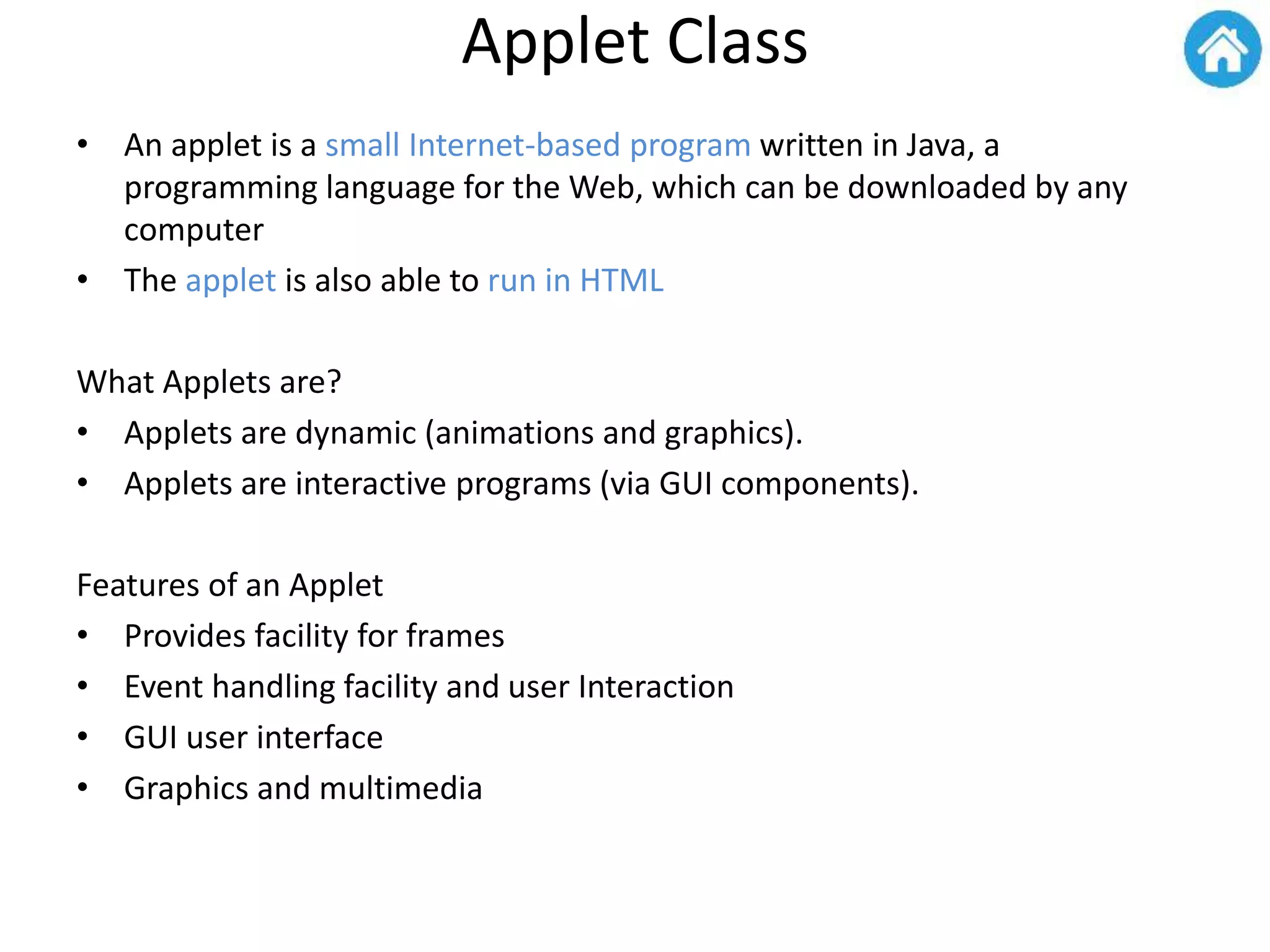 Applet Class
• An applet is a small Internet-based program written in Java, a
programming language for the Web, which can be downloaded by any
computer
• The applet is also able to run in HTML
What Applets are?
• Applets are dynamic (animations and graphics).
• Applets are interactive programs (via GUI components).
Features of an Applet
• Provides facility for frames
• Event handling facility and user Interaction
• GUI user interface
• Graphics and multimedia
 