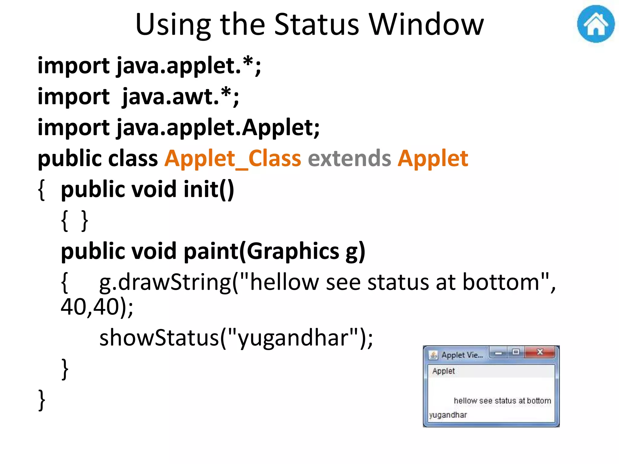 Using the Status Window
import java.applet.*;
import java.awt.*;
import java.applet.Applet;
public class Applet_Class extends Applet
{ public void init()
{ }
public void paint(Graphics g)
{ g.drawString("hellow see status at bottom",
40,40);
showStatus("yugandhar");
}
}
 