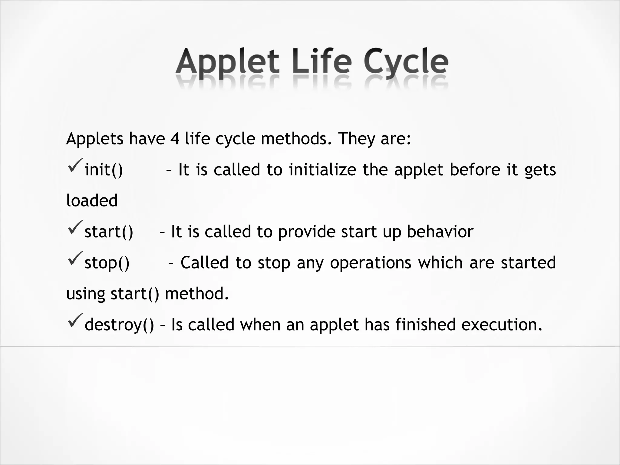 Applets have 4 life cycle methods. They are:
init() – It is called to initialize the applet before it gets
loaded
start() – It is called to provide start up behavior
stop() – Called to stop any operations which are started
using start() method.
destroy() – Is called when an applet has finished execution.
 