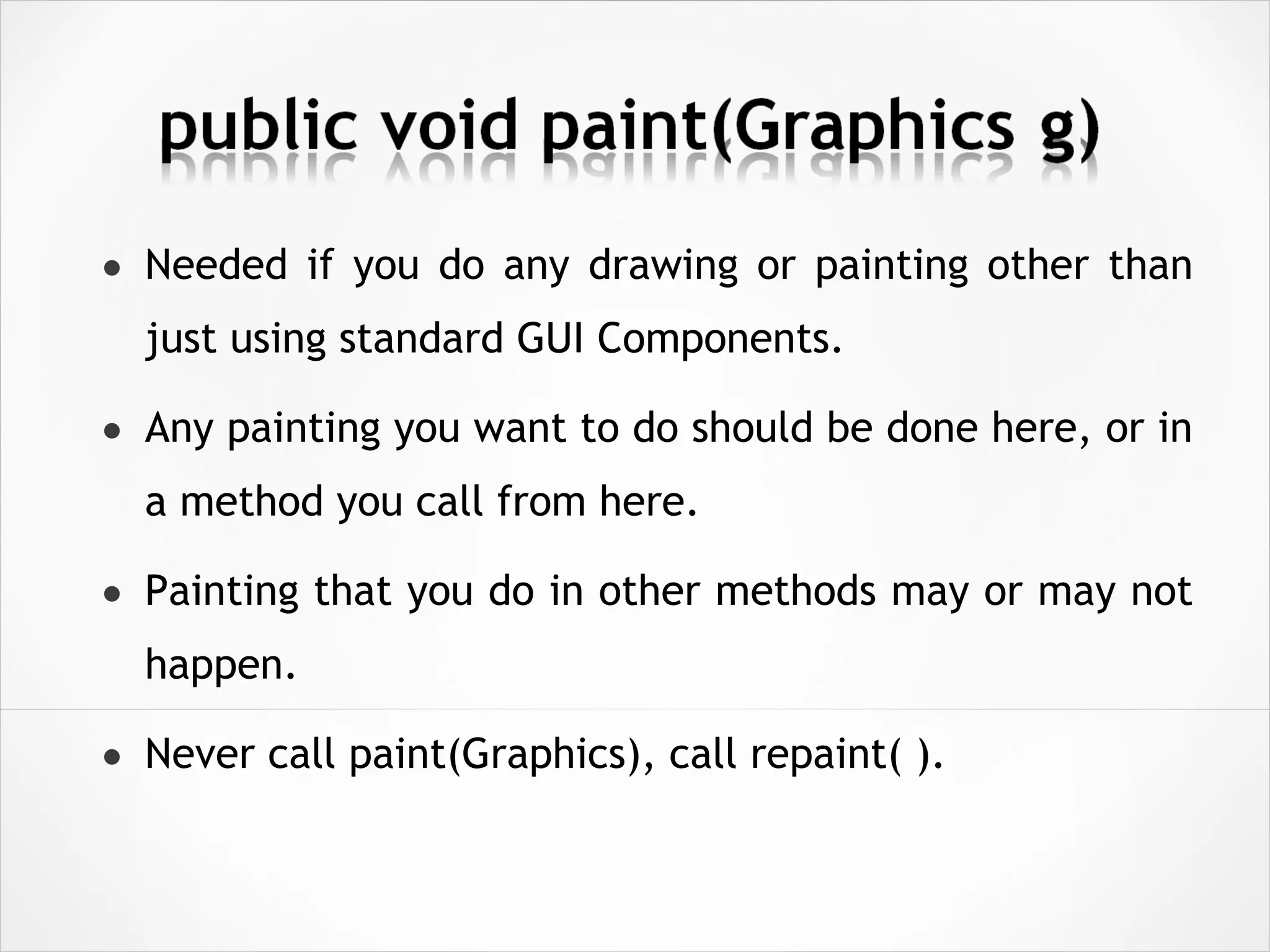 • Needed if you do any drawing or painting other than
just using standard GUI Components.
• Any painting you want to do should be done here, or in
a method you call from here.
• Painting that you do in other methods may or may not
happen.
• Never call paint(Graphics), call repaint( ).
 