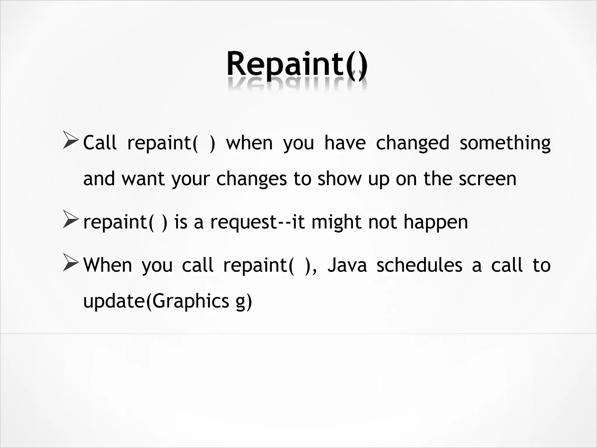 Call repaint( ) when you have changed something
and want your changes to show up on the screen
repaint( ) is a request--it might not happen
When you call repaint( ), Java schedules a call to
update(Graphics g)
 