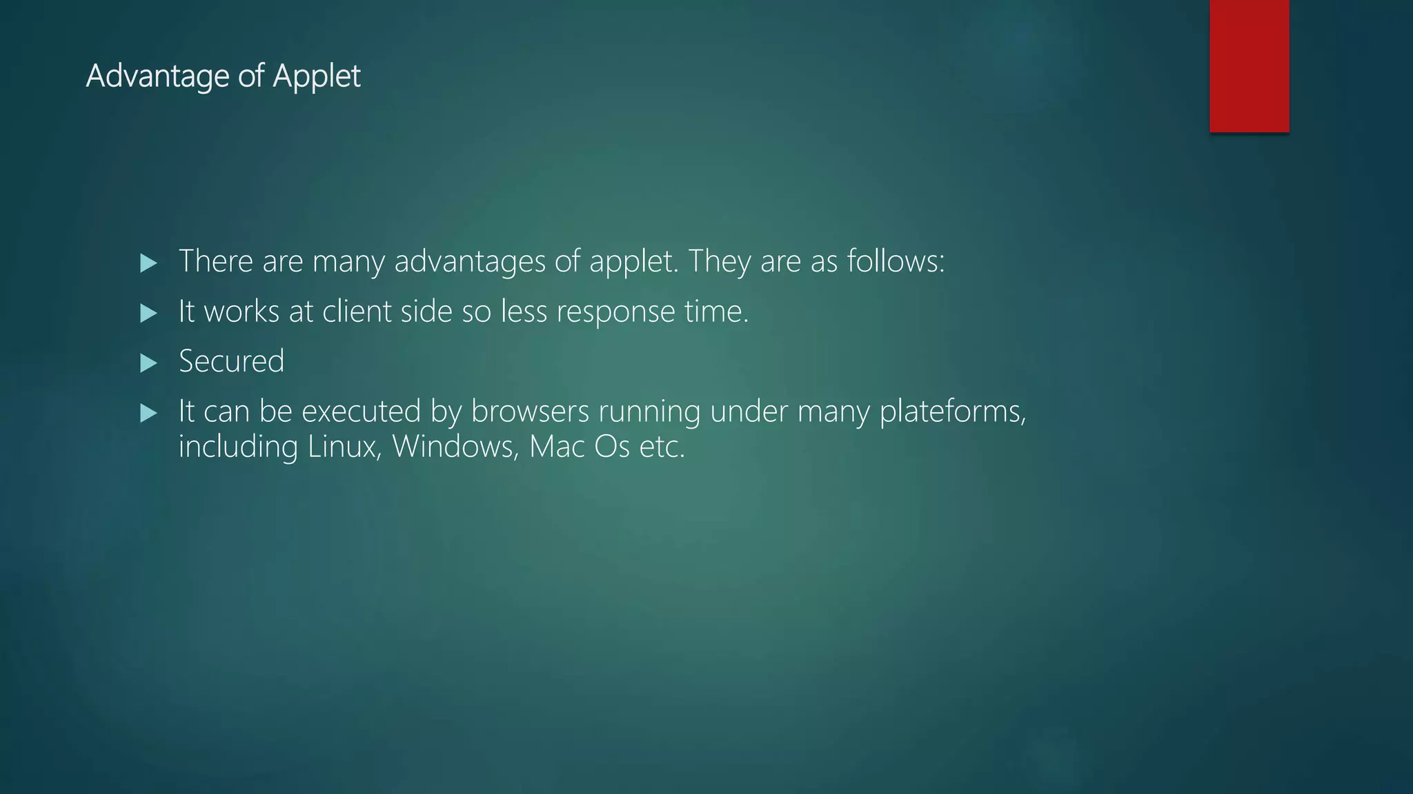 Advantage of Applet
 There are many advantages of applet. They are as follows:
 It works at client side so less response time.
 Secured
 It can be executed by browsers running under many plateforms,
including Linux, Windows, Mac Os etc.
 