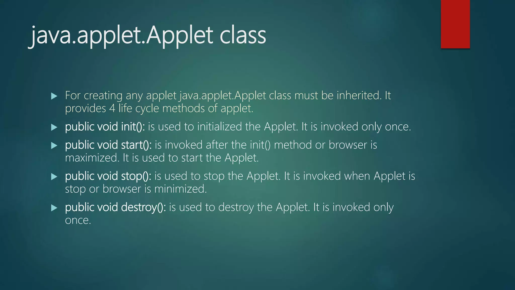 java.applet.Applet class
 For creating any applet java.applet.Applet class must be inherited. It
provides 4 life cycle methods of applet.
 public void init(): is used to initialized the Applet. It is invoked only once.
 public void start(): is invoked after the init() method or browser is
maximized. It is used to start the Applet.
 public void stop(): is used to stop the Applet. It is invoked when Applet is
stop or browser is minimized.
 public void destroy(): is used to destroy the Applet. It is invoked only
once.
 