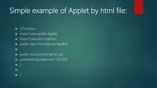 Simple example of Applet by html file:
 //First.java
 import java.applet.Applet;
 import java.awt.Graphics;
 public class First extends Applet{

 public void paint(Graphics g){
 g.drawString("welcome",150,150);
 }

 }
 