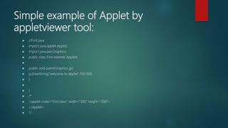 Simple example of Applet by
appletviewer tool:
 //First.java
 import java.applet.Applet;
 import java.awt.Graphics;
 public class First extends Applet{

 public void paint(Graphics g){
 g.drawString("welcome to applet",150,150);
 }

 }
 /*
 <applet code="First.class" width="300" height="300">
 </applet>
 */
 
