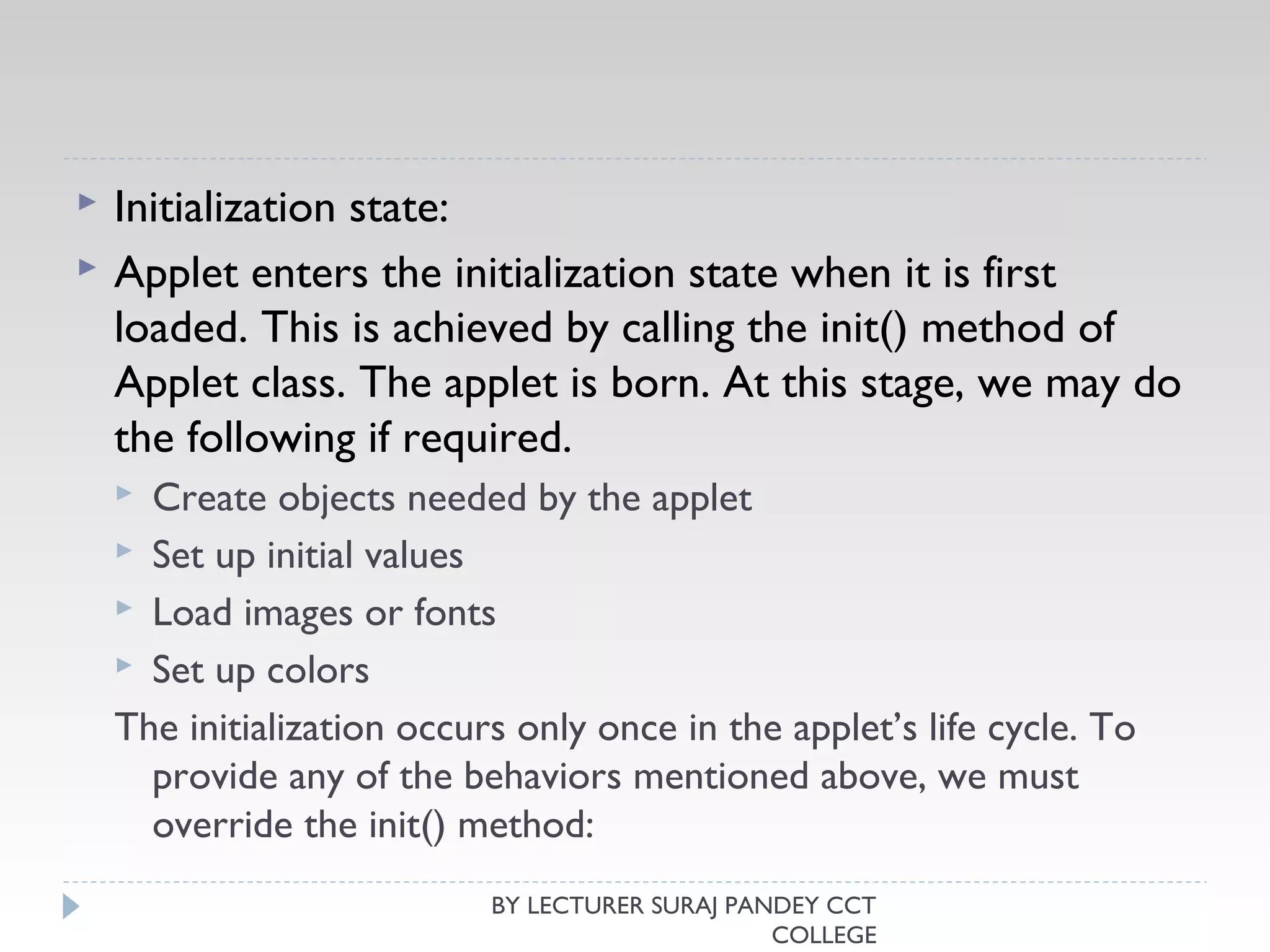  Initialization state:
 Applet enters the initialization state when it is first
loaded. This is achieved by calling the init() method of
Applet class. The applet is born. At this stage, we may do
the following if required.
 Create objects needed by the applet
 Set up initial values
 Load images or fonts
 Set up colors
The initialization occurs only once in the applet’s life cycle. To
provide any of the behaviors mentioned above, we must
override the init() method:
BY LECTURER SURAJ PANDEY CCT
COLLEGE
 