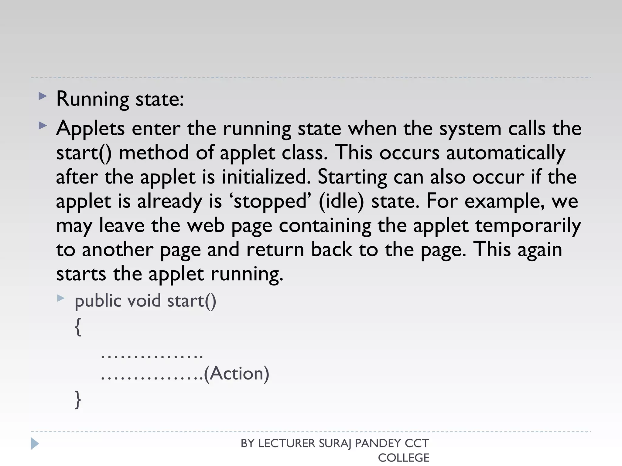  Running state:
 Applets enter the running state when the system calls the
start() method of applet class. This occurs automatically
after the applet is initialized. Starting can also occur if the
applet is already is ‘stopped’ (idle) state. For example, we
may leave the web page containing the applet temporarily
to another page and return back to the page. This again
starts the applet running.
 public void start()
{
…………….
…………….(Action)
}
BY LECTURER SURAJ PANDEY CCT
COLLEGE
 