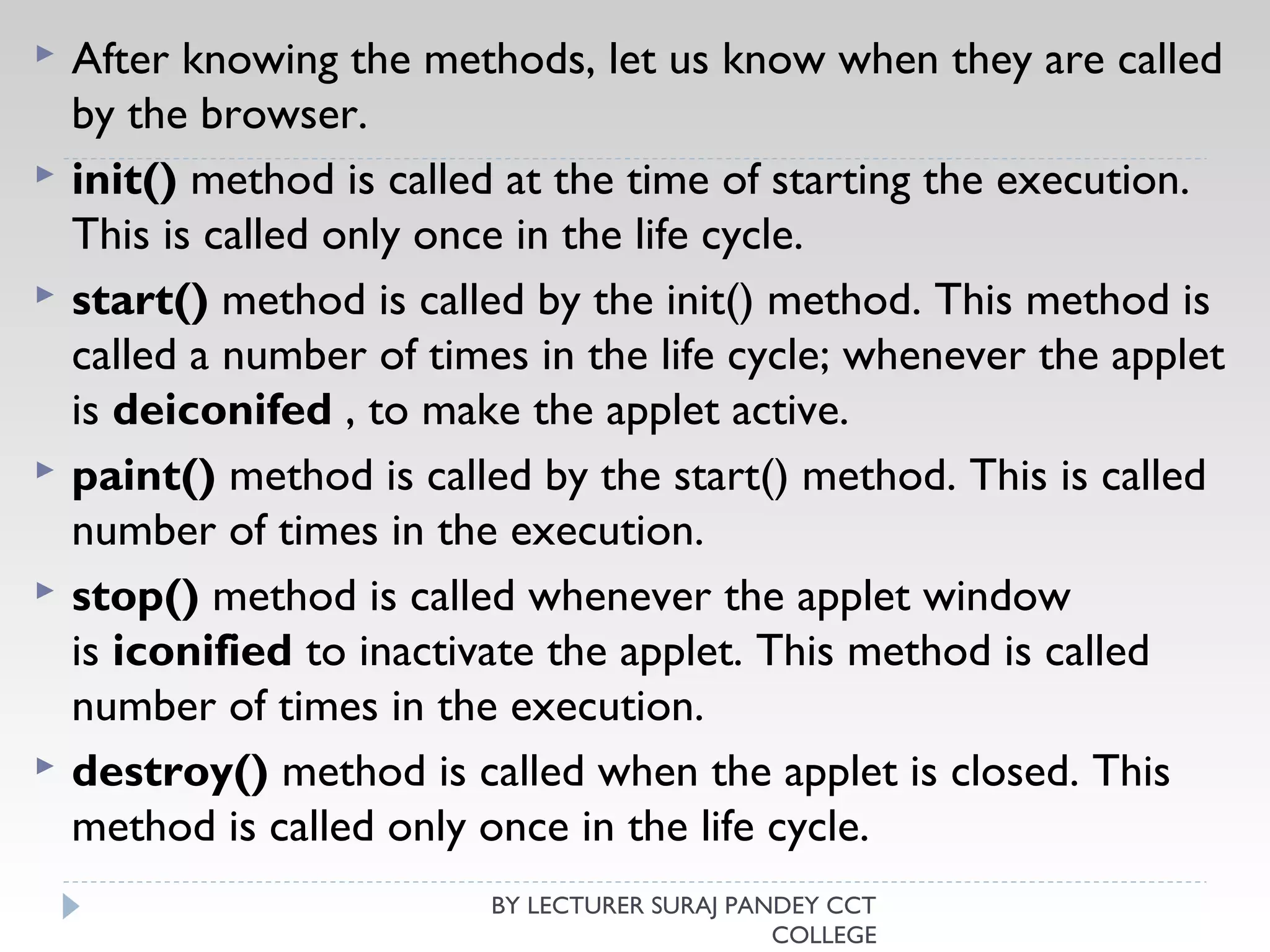  After knowing the methods, let us know when they are called
by the browser.
 init() method is called at the time of starting the execution.
This is called only once in the life cycle.
 start() method is called by the init() method. This method is
called a number of times in the life cycle; whenever the applet
is deiconifed , to make the applet active.
 paint() method is called by the start() method. This is called
number of times in the execution.
 stop() method is called whenever the applet window
is iconified to inactivate the applet. This method is called
number of times in the execution.
 destroy() method is called when the applet is closed. This
method is called only once in the life cycle.
BY LECTURER SURAJ PANDEY CCT
COLLEGE
 