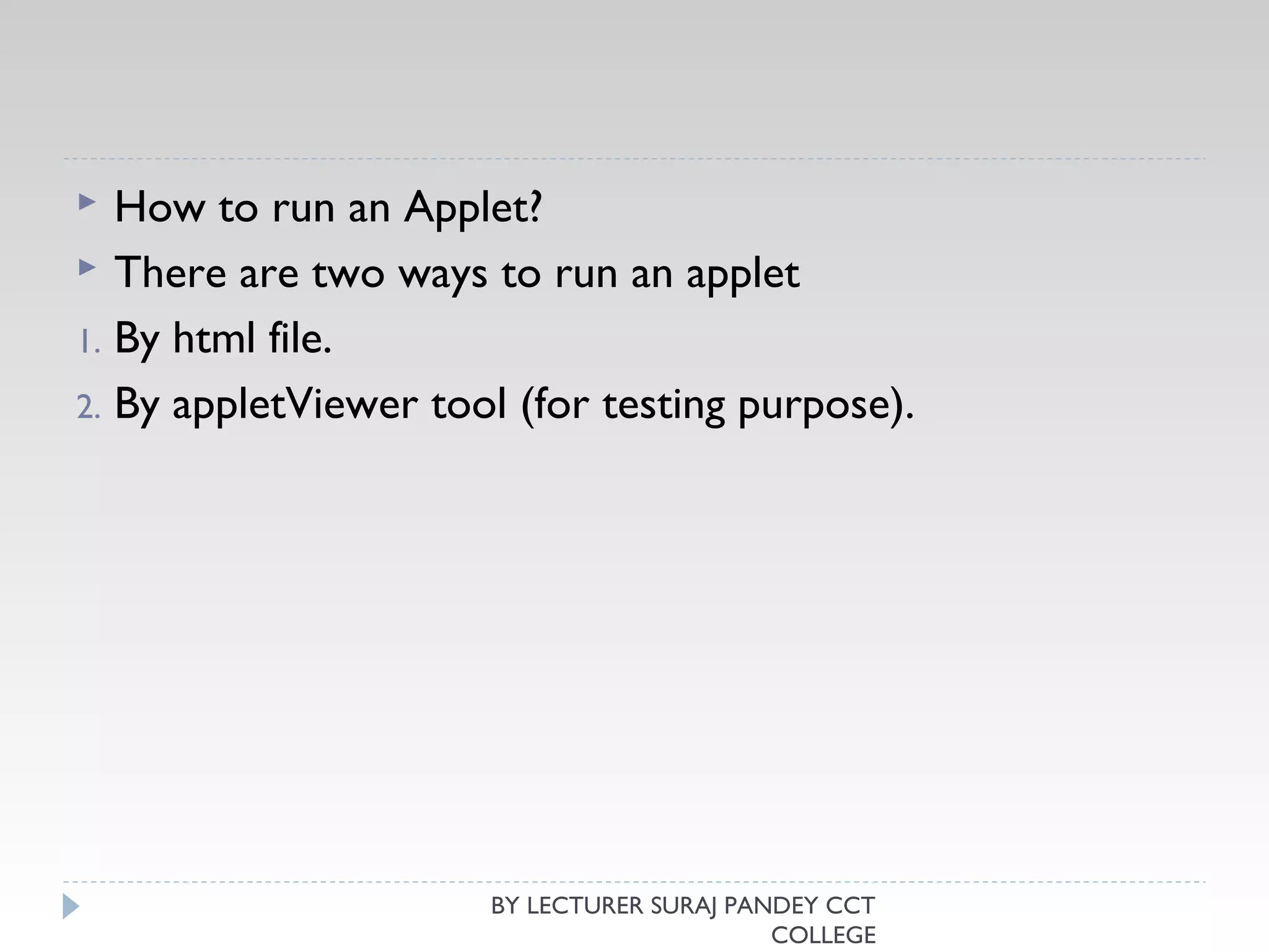  How to run an Applet?
 There are two ways to run an applet
1. By html file.
2. By appletViewer tool (for testing purpose).
BY LECTURER SURAJ PANDEY CCT
COLLEGE
 