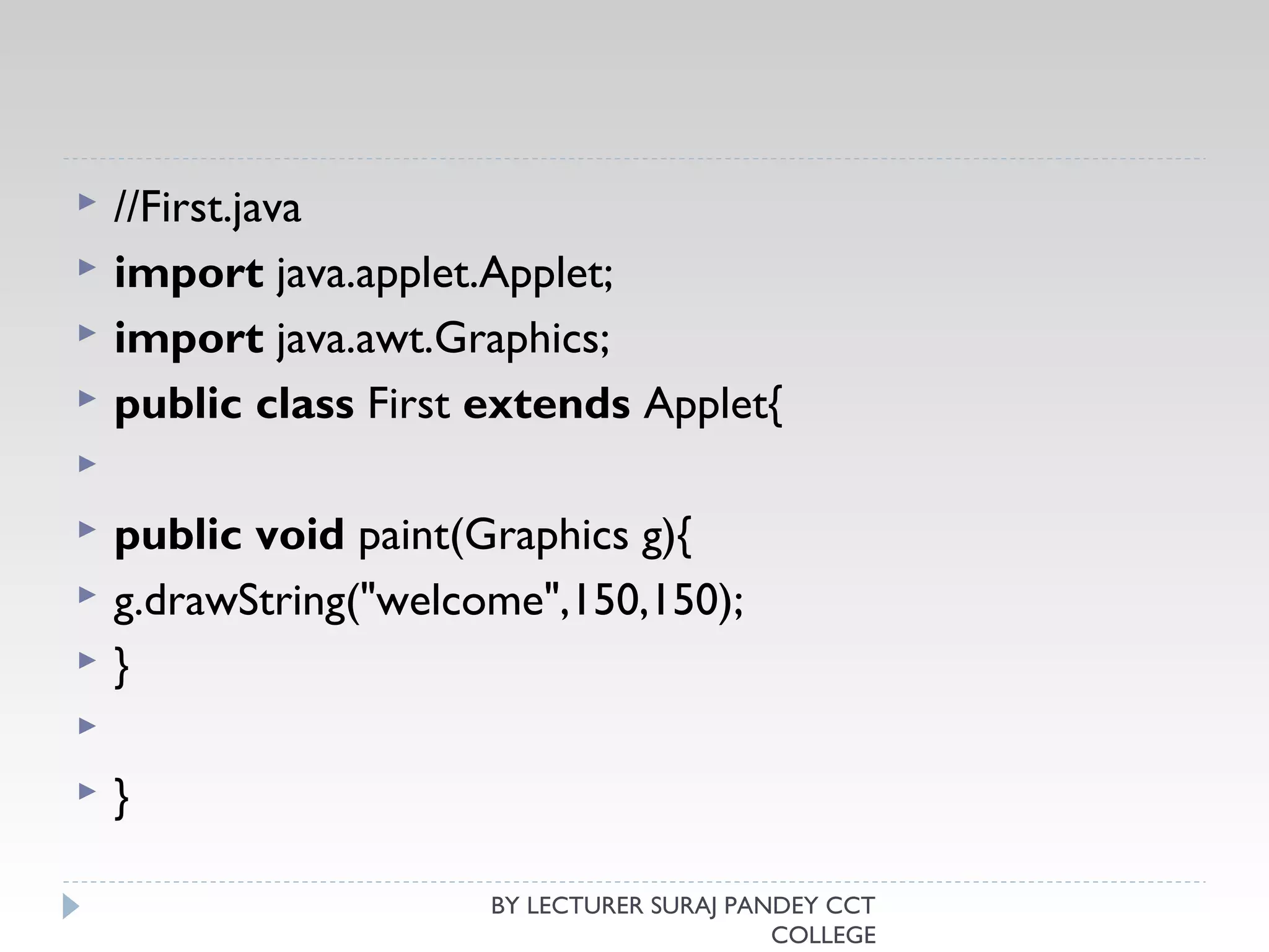  //First.java  
 import java.applet.Applet;  
 import java.awt.Graphics;  
 public class First extends Applet{  
   
 public void paint(Graphics g){  
 g.drawString("welcome",150,150);  
 }  
   
 }  
BY LECTURER SURAJ PANDEY CCT
COLLEGE
 