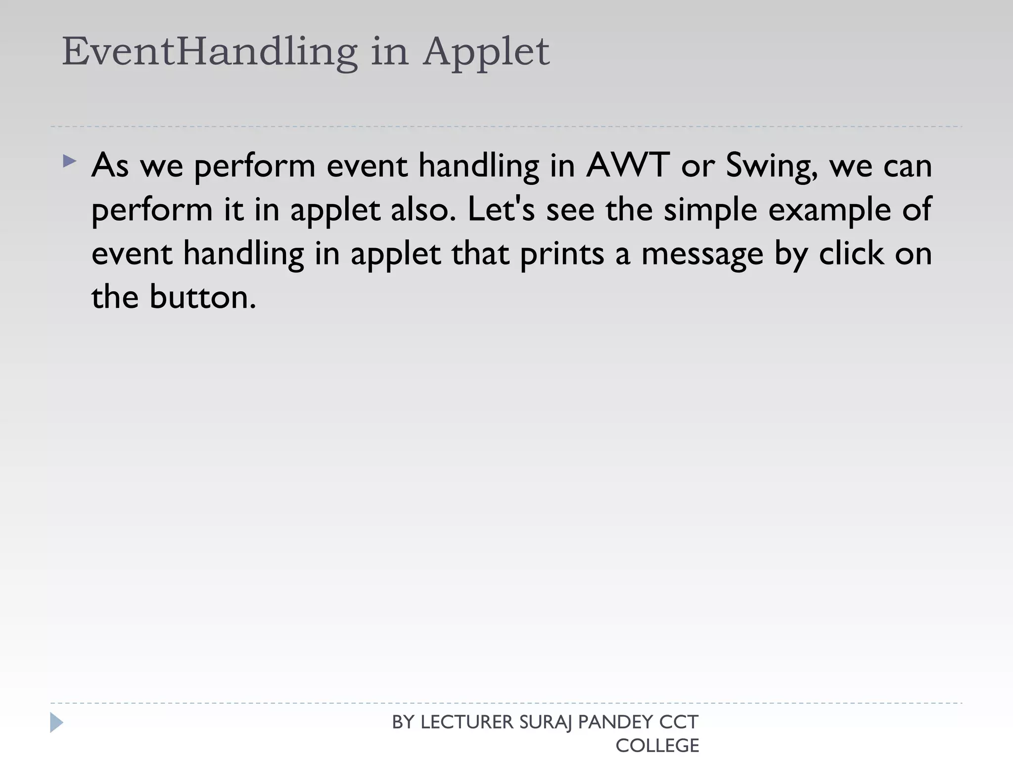 EventHandling in Applet
 As we perform event handling in AWT or Swing, we can
perform it in applet also. Let's see the simple example of
event handling in applet that prints a message by click on
the button.
BY LECTURER SURAJ PANDEY CCT
COLLEGE
 