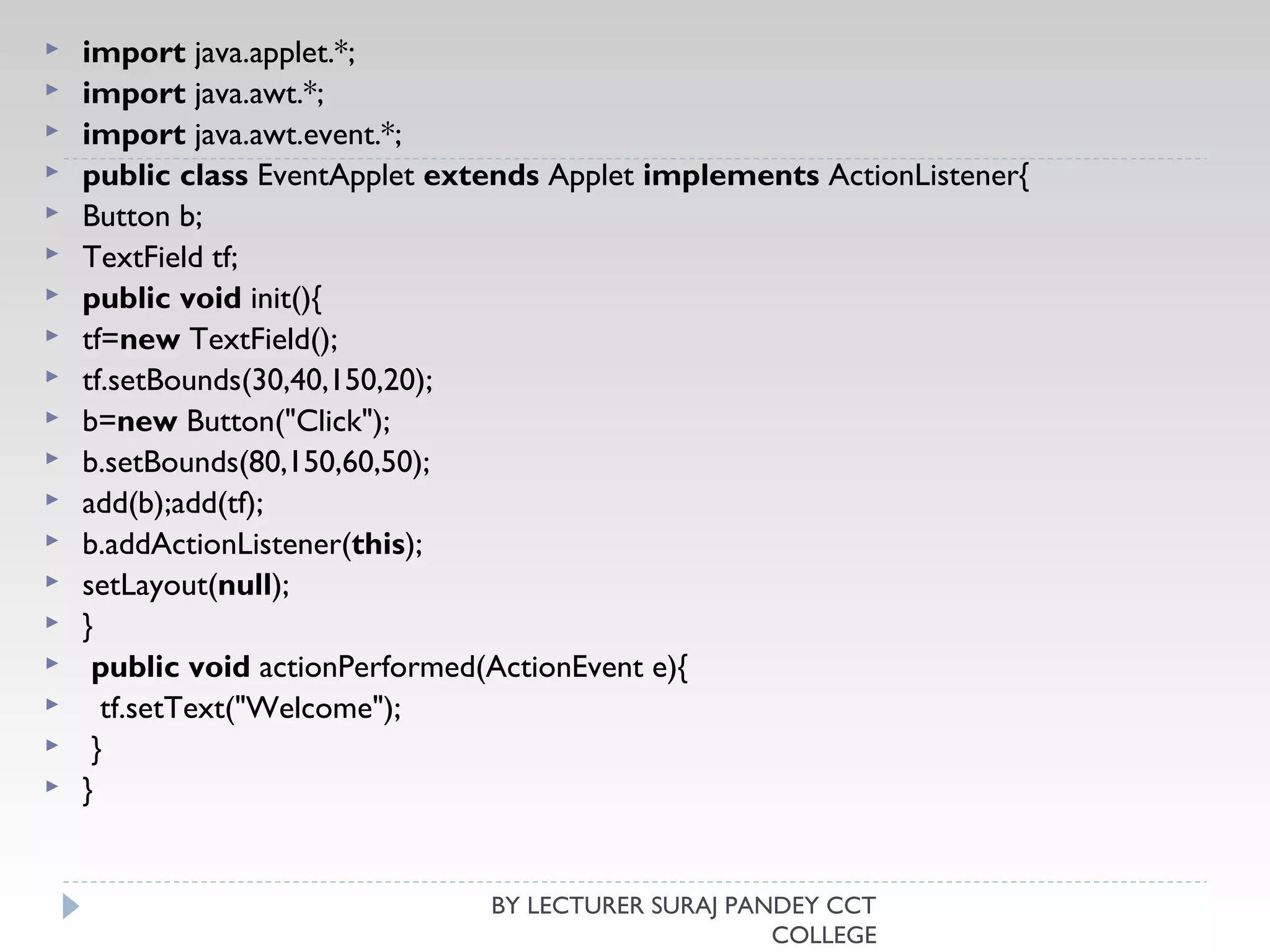  import java.applet.*;  
 import java.awt.*;  
 import java.awt.event.*;  
 public class EventApplet extends Applet implements ActionListener{  
 Button b;  
 TextField tf;  
 public void init(){  
 tf=new TextField();  
 tf.setBounds(30,40,150,20);   
 b=new Button("Click");  
 b.setBounds(80,150,60,50);    
 add(b);add(tf);  
 b.addActionListener(this);   
 setLayout(null);  
 }   
  public void actionPerformed(ActionEvent e){  
   tf.setText("Welcome");  
  }   
 }  
BY LECTURER SURAJ PANDEY CCT
COLLEGE
 