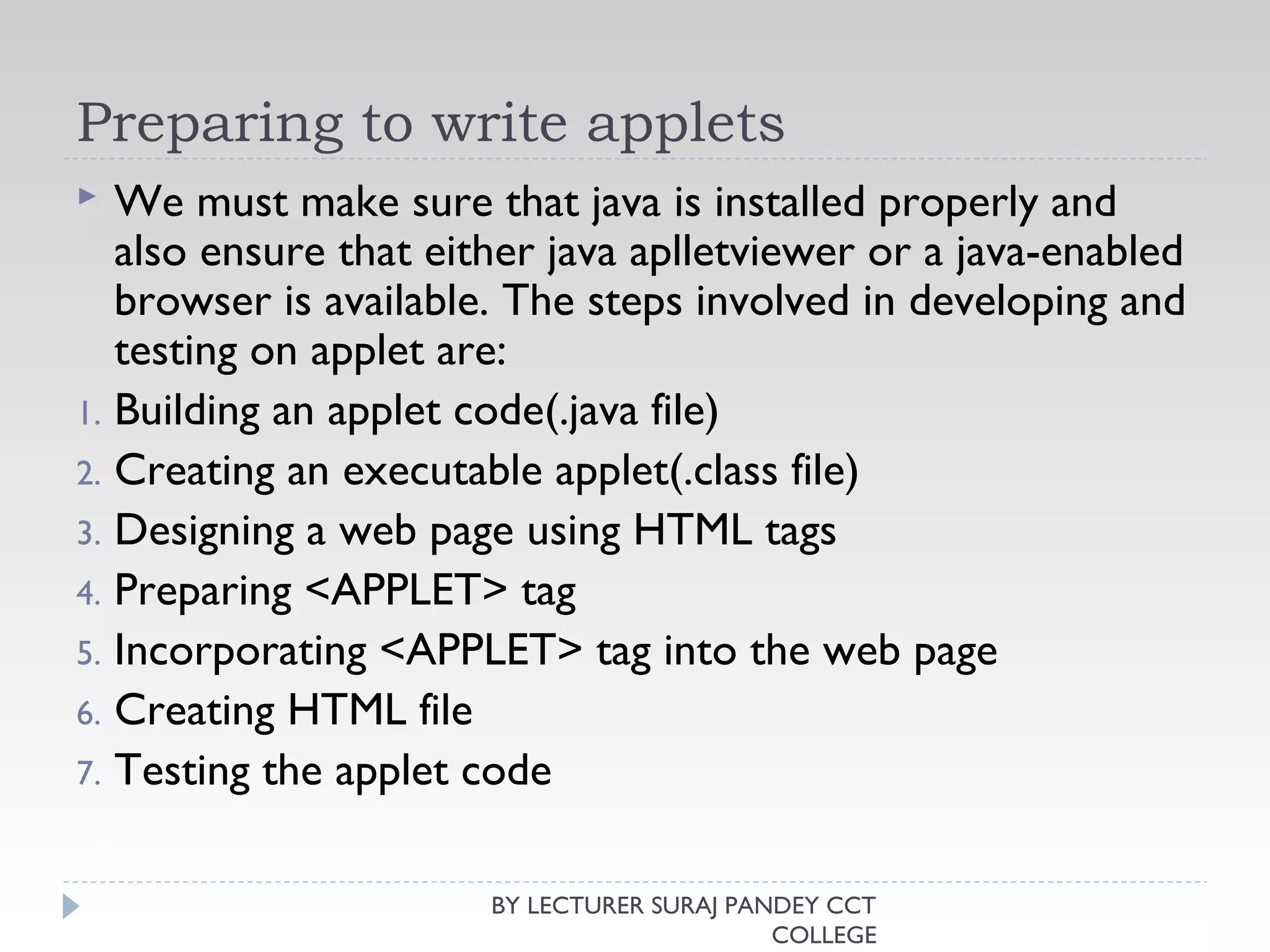 Preparing to write applets
 We must make sure that java is installed properly and
also ensure that either java aplletviewer or a java-enabled
browser is available. The steps involved in developing and
testing on applet are:
1. Building an applet code(.java file)
2. Creating an executable applet(.class file)
3. Designing a web page using HTML tags
4. Preparing <APPLET> tag
5. Incorporating <APPLET> tag into the web page
6. Creating HTML file
7. Testing the applet code
BY LECTURER SURAJ PANDEY CCT
COLLEGE
 