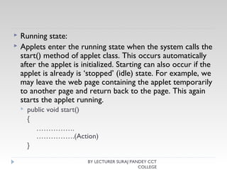  Running state:
 Applets enter the running state when the system calls the
start() method of applet class. This occurs automatically
after the applet is initialized. Starting can also occur if the
applet is already is ‘stopped’ (idle) state. For example, we
may leave the web page containing the applet temporarily
to another page and return back to the page. This again
starts the applet running.
 public void start()
{
…………….
…………….(Action)
}
BY LECTURER SURAJ PANDEY CCT
COLLEGE
 