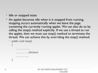  Idle or stopped state:
 An applet becomes idle when it is stopped from running,
stopping occurs automatically when we leave the page
containing the currently running applet. We can also do so by
calling the stop() method explicitly. If we use a thread to run
the applet, then we must use stop() method to terminate the
thread. We can achieve this by overriding the stop() method:
 public void stop()
{
……………
…………. (Action)
…………..
}
BY LECTURER SURAJ PANDEY CCT
COLLEGE
 