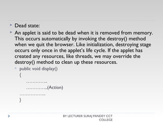  Dead state:
 An applet is said to be dead when it is removed from memory.
This occurs automatically by invoking the destroy() method
when we quit the browser. Like initialization, destroying stage
occurs only once in the applet’s life cycle. If the applet has
created any resources, like threads, we may override the
destroy() method to clean up these resources.
 public void display()
{
…………..
…………..(Action)
……………..
}
BY LECTURER SURAJ PANDEY CCT
COLLEGE
 